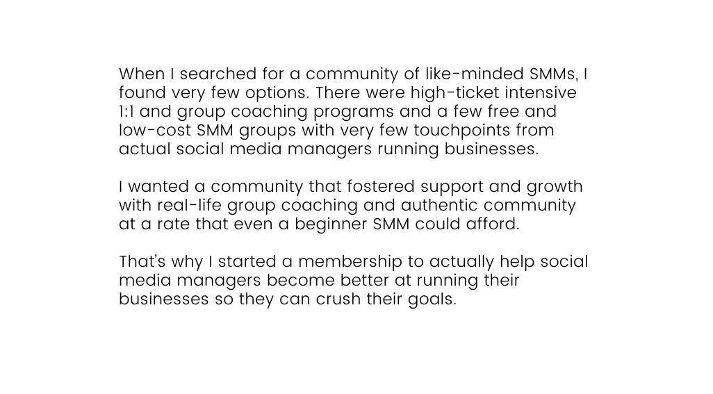 When I searched for a community of like minded SMMs I found very few options There were high ticket intensive 1 1 and group coaching programs and a few free and low cost SMM groups with very few touchpoints from actual social media managers running businesses I wanted a community that fostered support and growth with real life group coaching and authentic community at a rate that even a beginner SMM could afford That s why I started a membership to actually help social media managers become better at running their businesses so they can crush their goals